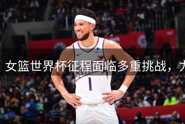 女篮世界杯征程面临多重挑战，力争佳绩困难重重