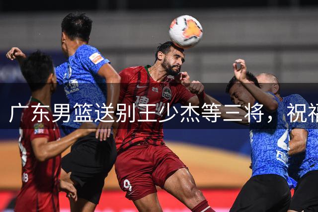 广东男篮送别王少杰等三将，祝福未来征程